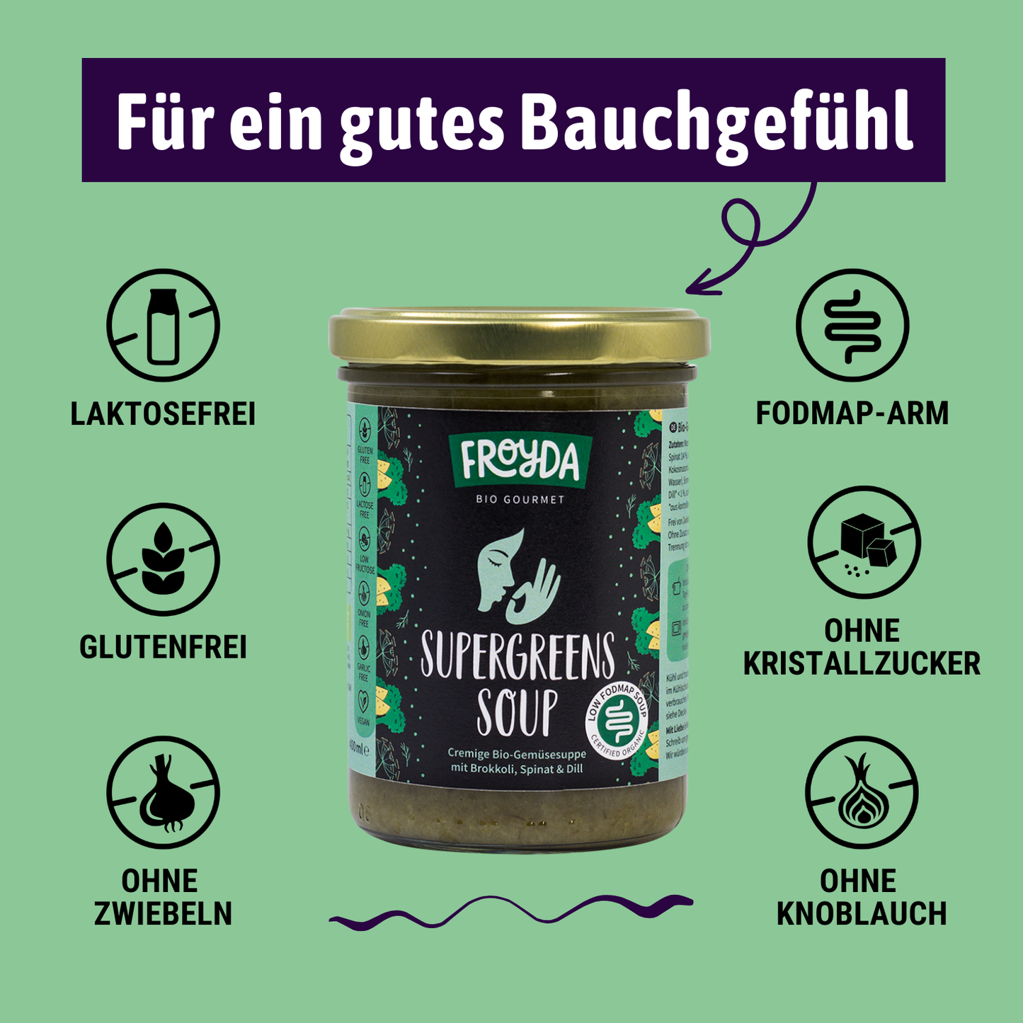 Froyda Supergreens-Suppe im Glas auf grünem Hintergrund. Cremige Bio-Gemüsesuppe mit Brokkoli, Spinat und Dill. 400 ml pro Glas.
Überschrift liest: Für ein gutes Bauchgefühl. Laktosefrei, glutenfrei, ohne Kristallzucker, fruktosearm, FODMAP-arm bzw. low FODMAP, ohne Zwiebeln, ohne Knoblauch.